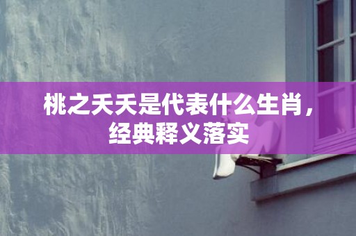 桃之夭夭是代表什么生肖，经典释义落实