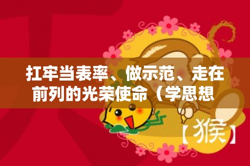扛牢当表率、做示范、走在前列的光荣使命（学思想 强党性 重实践 建新功）