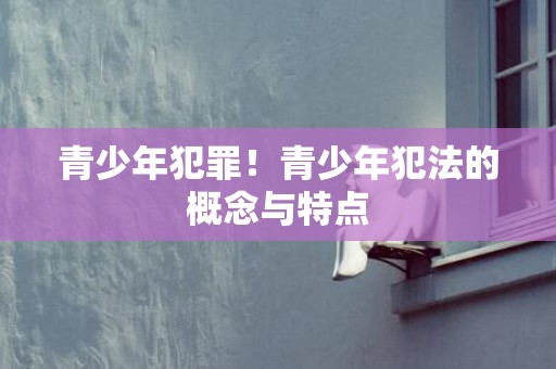 青少年犯罪！青少年犯法的概念与特点