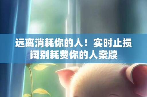 远离消耗你的人！实时止损阔别耗费你的人案牍
