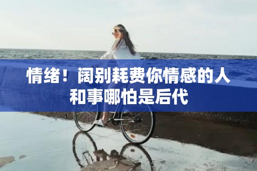 情绪！阔别耗费你情感的人和事哪怕是后代