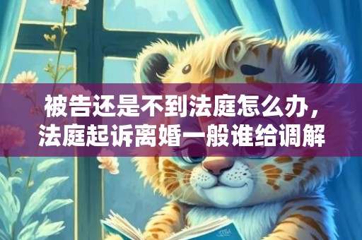 被告还是不到法庭怎么办，法庭起诉离婚一般谁给调解（起诉离婚开庭调解怎么调解）