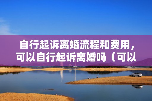 自行起诉离婚流程和费用，可以自行起诉离婚吗（可以自己申请离婚诉讼吗）