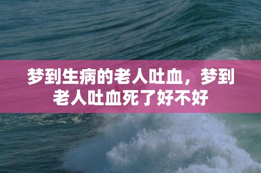 梦到生病的老人吐血，梦到老人吐血死了好不好