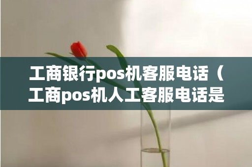 工商银行pos机客服电话（工商pos机人工客服电话是多少）
