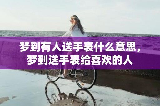 梦到有人送手表什么意思，梦到送手表给喜欢的人