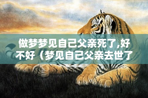 做梦梦见自己父亲死了,好不好（梦见自己父亲去世了有什么征兆梦见自己父亲死了是什么意...）