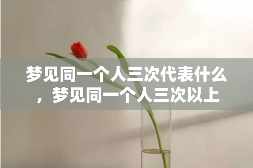 梦见同一个人三次代表什么，梦见同一个人三次以上