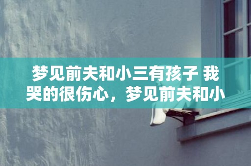 梦见前夫和小三有孩子 我哭的很伤心，梦见前夫和小三有孩子了