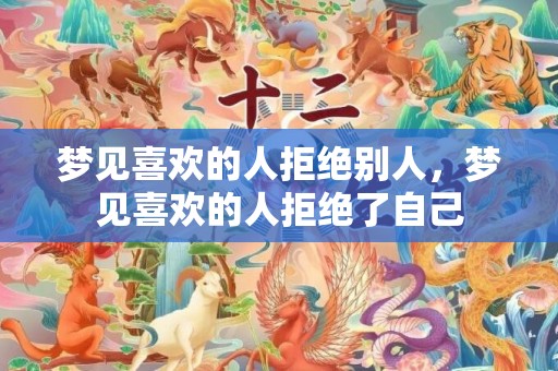梦见喜欢的人拒绝别人，梦见喜欢的人拒绝了自己