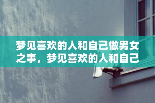 梦见喜欢的人和自己做男女之事，梦见喜欢的人和自己很好