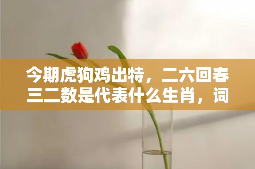 今期虎狗鸡出特，二六回春三二数是代表什么生肖，词语落实解释