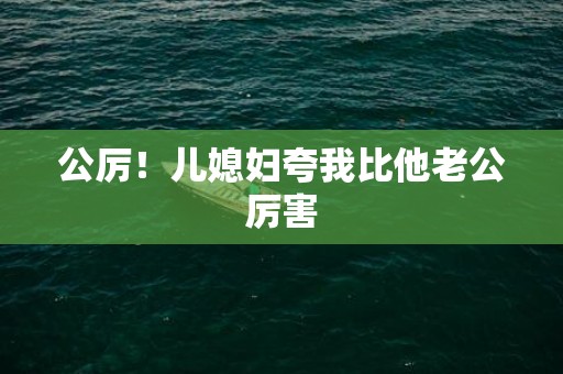 公厉！儿媳妇夸我比他老公厉害