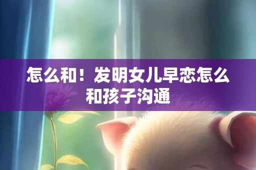 怎么和！发明女儿早恋怎么和孩子沟通