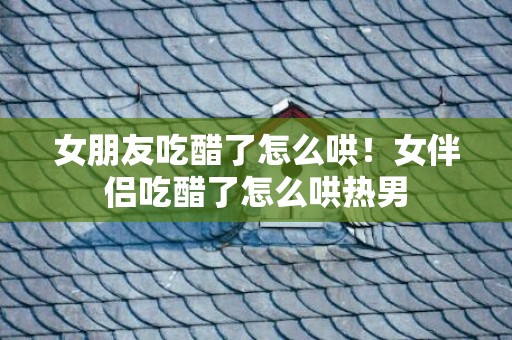 女朋友吃醋了怎么哄！女伴侣吃醋了怎么哄热男