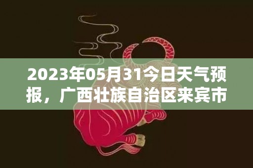 2023年05月31今日天气预报，广西壮族自治区来宾市发布高温橙色预警