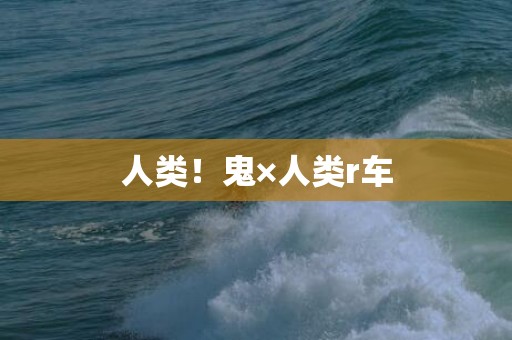 人类！鬼×人类r车