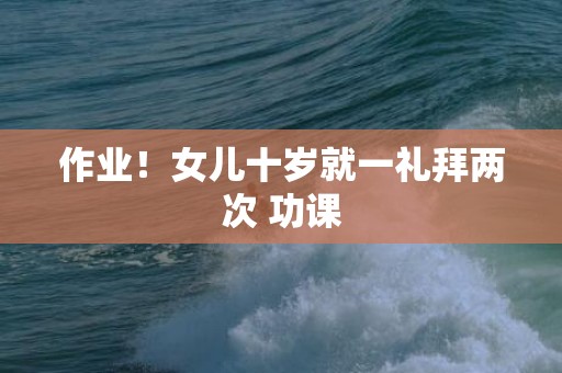 作业！女儿十岁就一礼拜两次 功课