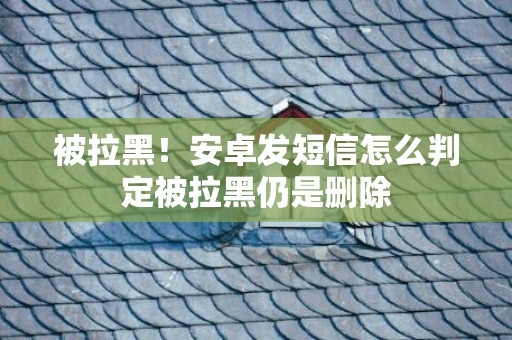被拉黑！安卓发短信怎么判定被拉黑仍是删除