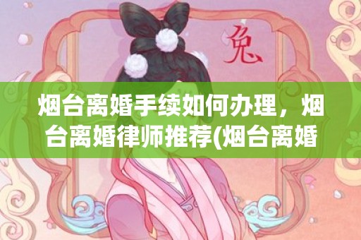 烟台离婚手续如何办理，烟台离婚律师推荐(烟台离婚律师收费标准)