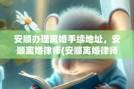安顺办理离婚手续地址，安顺离婚律师(安顺离婚律师事务所)