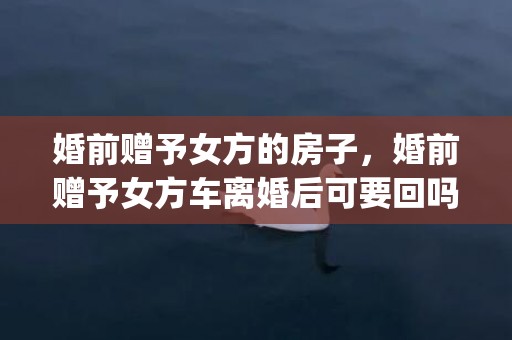 婚前赠予女方的房子，婚前赠予女方车离婚后可要回吗(婚前房赠予女方,离婚后可以撤销)