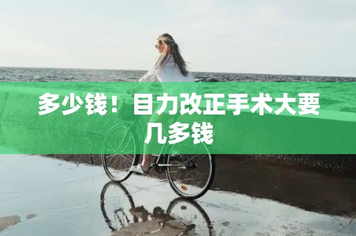 多少钱！目力改正手术大要几多钱
