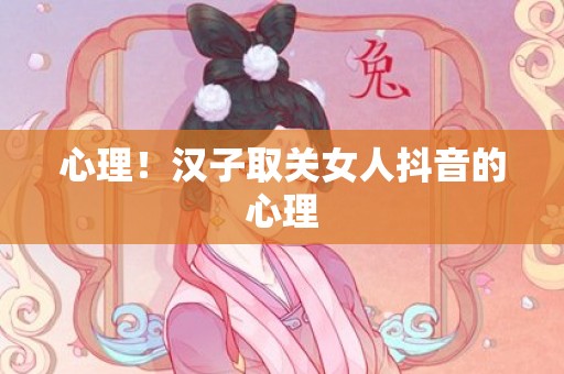 心理！汉子取关女人抖音的心理
