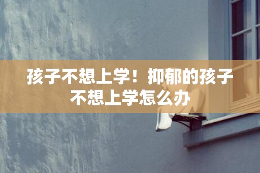 孩子不想上学！抑郁的孩子不想上学怎么办
