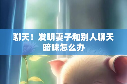 聊天！发明妻子和别人聊天暗昧怎么办