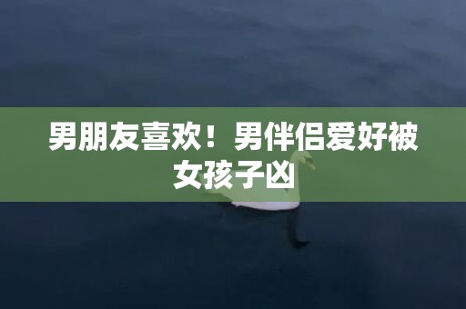 男朋友喜欢！男伴侣爱好被女孩子凶