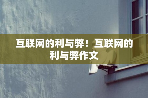 互联网的利与弊！互联网的利与弊作文