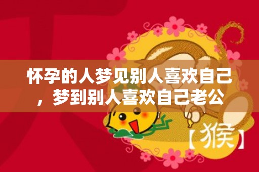 怀孕的人梦见别人喜欢自己，梦到别人喜欢自己老公