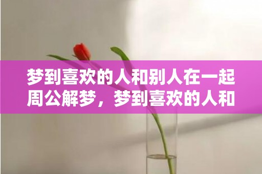 梦到喜欢的人和别人在一起周公解梦，梦到喜欢的人和别人告白