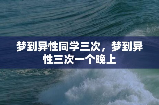 梦到异性同学三次，梦到异性三次一个晚上