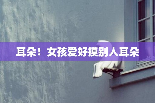 耳朵！女孩爱好摸别人耳朵