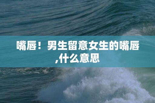 嘴唇！男生留意女生的嘴唇,什么意思