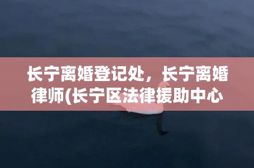长宁离婚登记处，长宁离婚律师(长宁区法律援助中心)