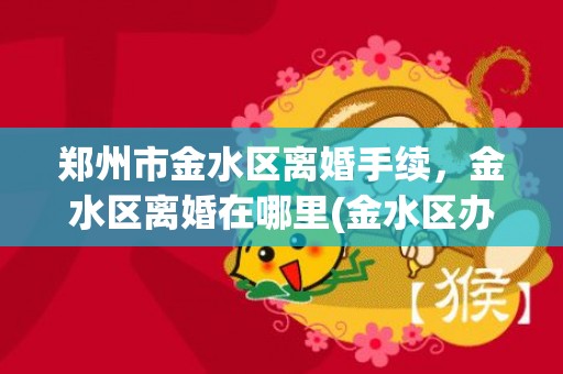 郑州市金水区离婚手续，金水区离婚在哪里(金水区办离婚的地址在哪里)