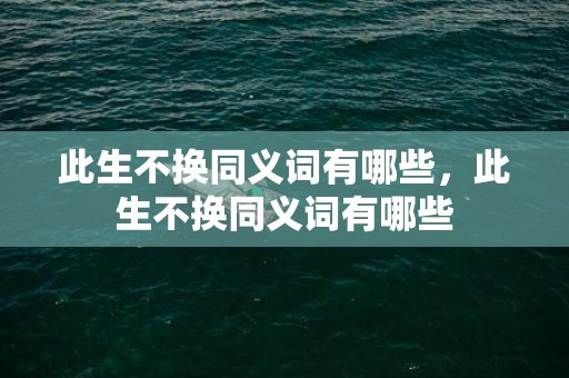 此生不换同义词有哪些，此生不换同义词有哪些