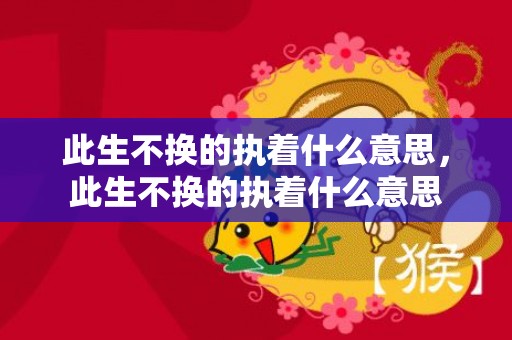 此生不换的执着什么意思，此生不换的执着什么意思