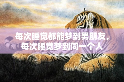 每次睡觉都能梦到男朋友，每次睡觉梦到同一个人