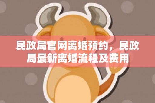 民政局官网离婚预约，民政局最新离婚流程及费用
