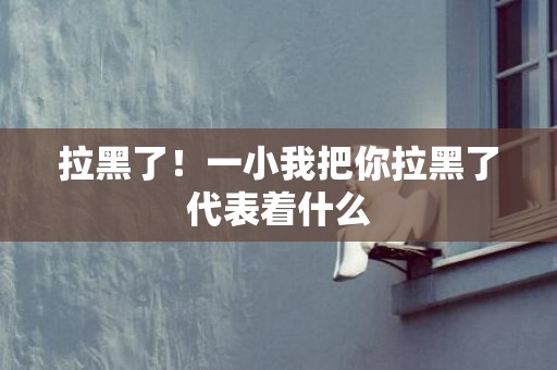 拉黑了！一小我把你拉黑了代表着什么