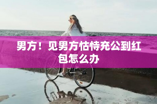 男方！见男方怙恃充公到红包怎么办