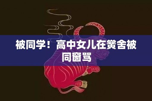 被同学！高中女儿在黉舍被同窗骂