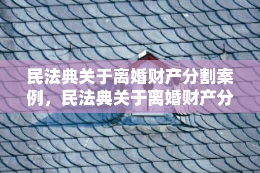 民法典关于离婚财产分割案例，民法典关于离婚财产分割