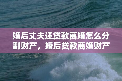 婚后丈夫还贷款离婚怎么分割财产，婚后贷款离婚财产如何分割（婚后贷款离婚财产如何分割的）