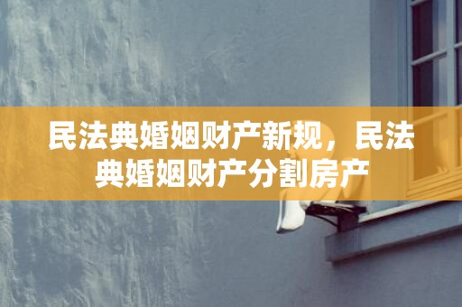民法典婚姻财产新规，民法典婚姻财产分割房产