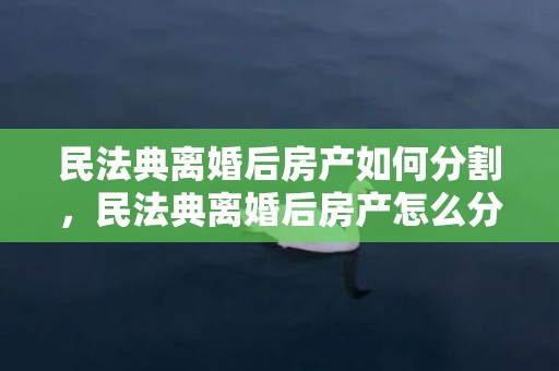 民法典离婚后房产如何分割，民法典离婚后房产怎么分割